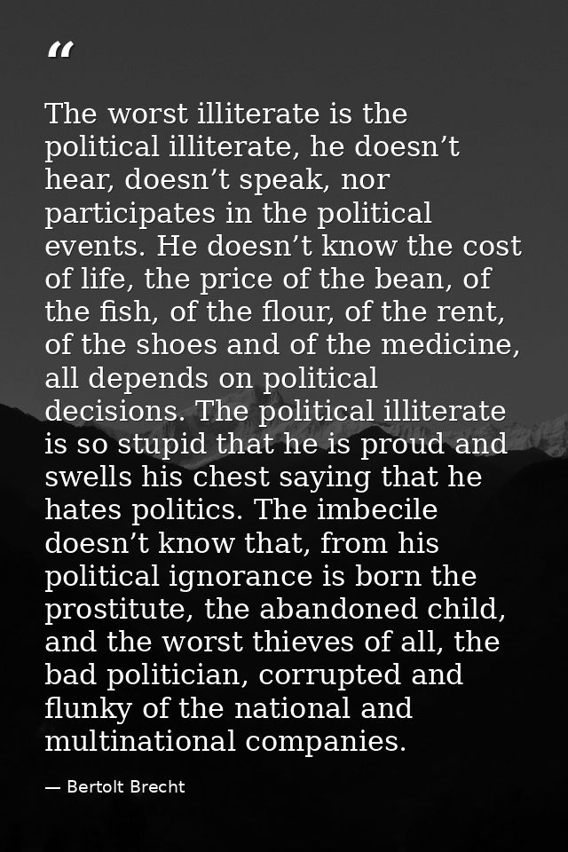 The worst illiterate is the political illiterate, he doesn’t hear, doesn’t speak, nor participates in the political even — Bertolt Brecht