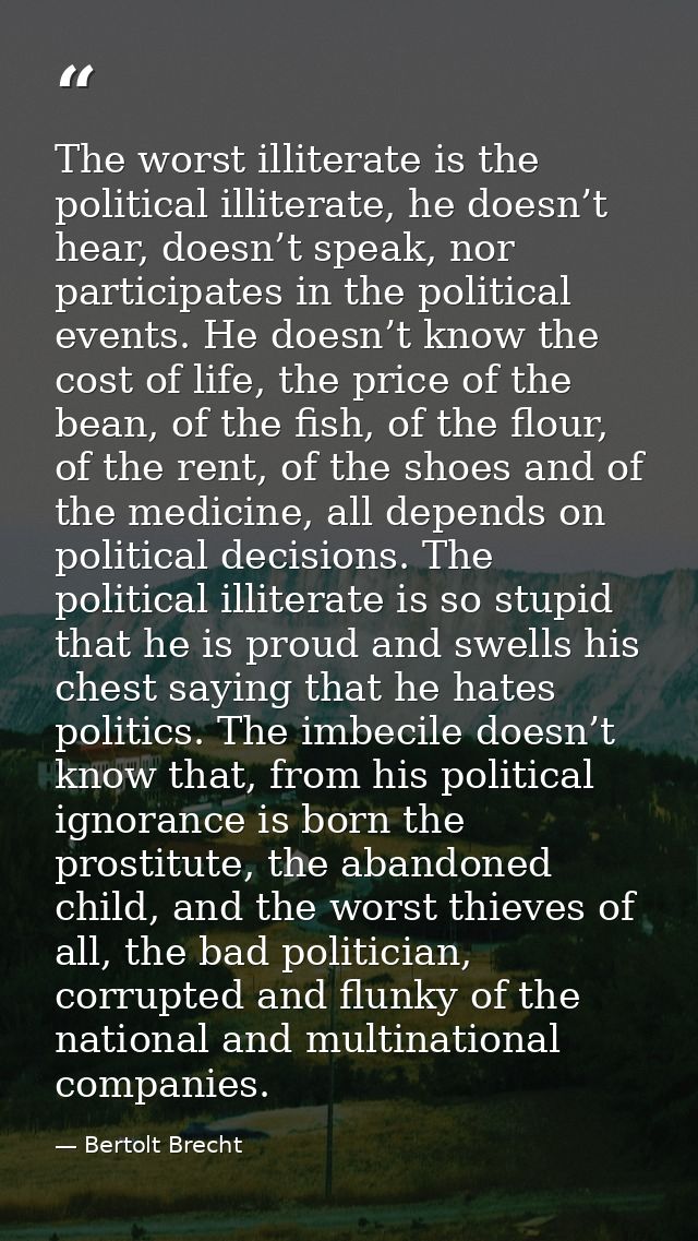 The worst illiterate is the political illiterate, he doesn’t hear, doesn’t speak, nor participates in the political even — Bertolt Brecht
