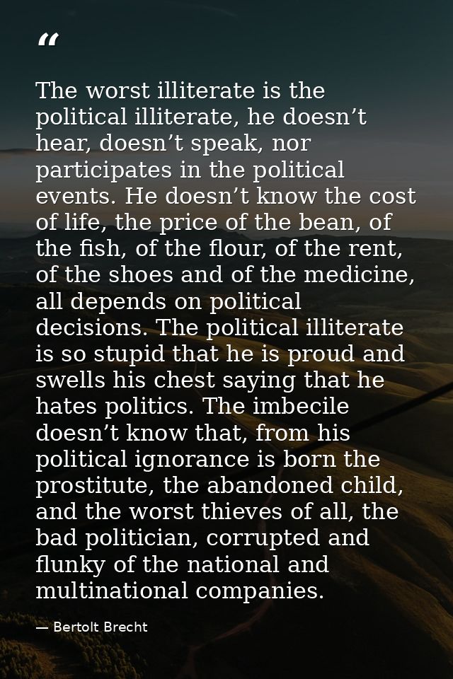 The worst illiterate is the political illiterate, he doesn’t hear, doesn’t speak, nor participates in the political even — Bertolt Brecht