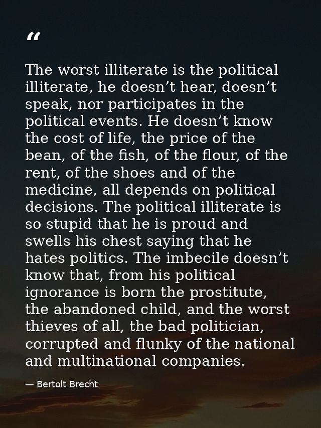 The worst illiterate is the political illiterate, he doesn’t hear, doesn’t speak, nor participates in the political even — Bertolt Brecht