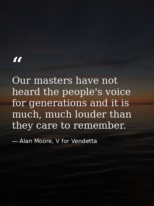 Our masters have not heard the people's voice for generations and it is much, much louder than they care to remember. — Alan Moore, V for Vendetta