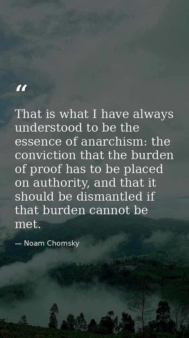 That is what I have always understood to be the essence of anarchism: the conviction that the burden of proof has to be  — Noam Chomsky