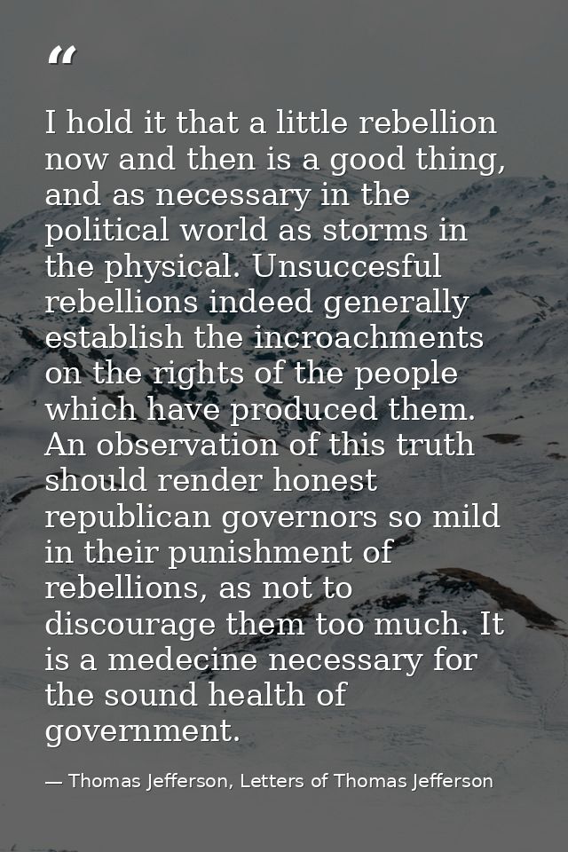 I hold it that a little rebellion now and then is a good thing, and as necessary in the political world as storms in the — Thomas Jefferson, Letters of Thomas Jefferson