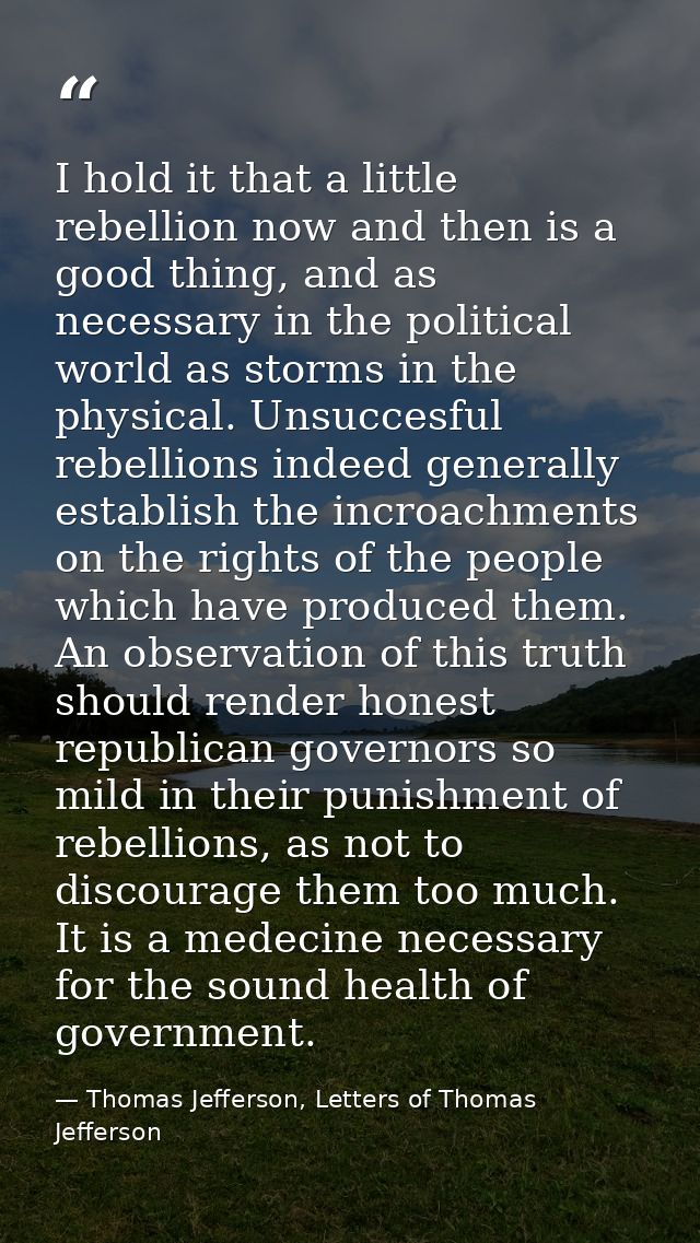 I hold it that a little rebellion now and then is a good thing, and as necessary in the political world as storms in the — Thomas Jefferson, Letters of Thomas Jefferson