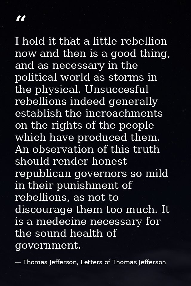 I hold it that a little rebellion now and then is a good thing, and as necessary in the political world as storms in the — Thomas Jefferson, Letters of Thomas Jefferson