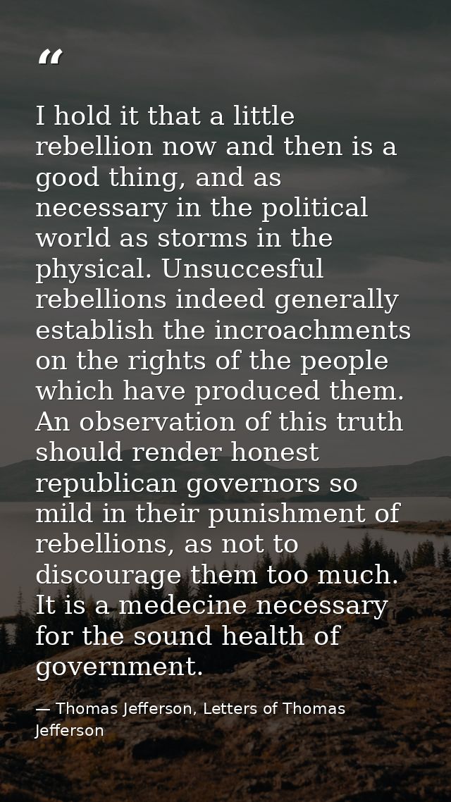 I hold it that a little rebellion now and then is a good thing, and as necessary in the political world as storms in the — Thomas Jefferson, Letters of Thomas Jefferson