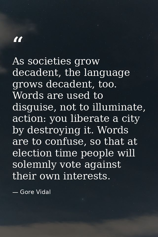 As societies grow decadent, the language grows decadent, too. Words are used to disguise, not to illuminate, action: you — Gore Vidal