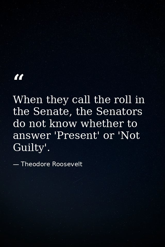 When they call the roll in the Senate, the Senators do not know whether to answer 'Present' or 'Not Guilty'. — Theodore Roosevelt