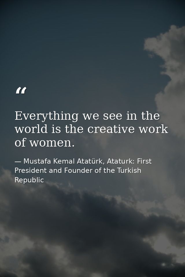 Everything we see in the world is the creative work of women. — Mustafa Kemal Atatürk, Ataturk: First President and Founder of the Turkish Republic