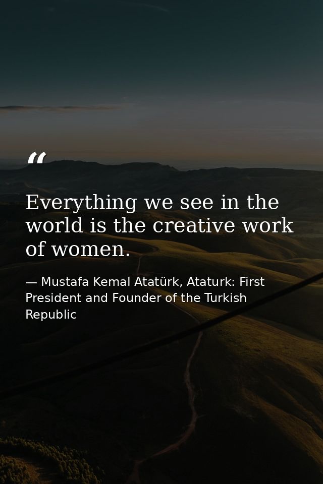 Everything we see in the world is the creative work of women. — Mustafa Kemal Atatürk, Ataturk: First President and Founder of the Turkish Republic