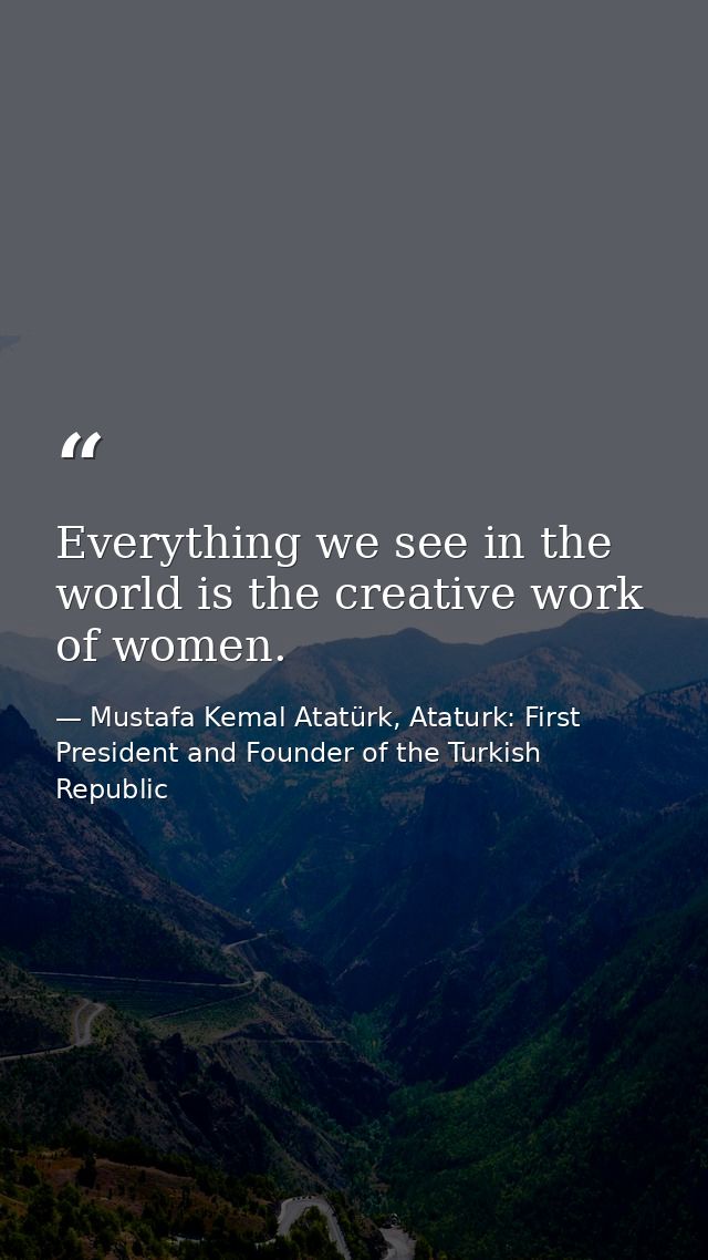Everything we see in the world is the creative work of women. — Mustafa Kemal Atatürk, Ataturk: First President and Founder of the Turkish Republic