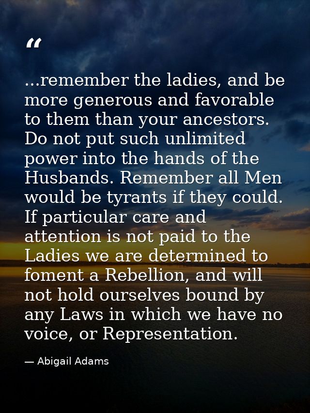 ...remember the ladies, and be more generous and favorable to them than your ancestors. Do not put such unlimited power  — Abigail Adams