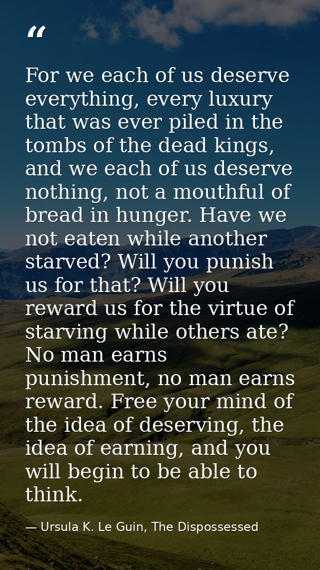 For we each of us deserve everything, every luxury that was ever piled in the tombs of the dead kings, and we each of us — Ursula K. Le Guin, The Dispossessed