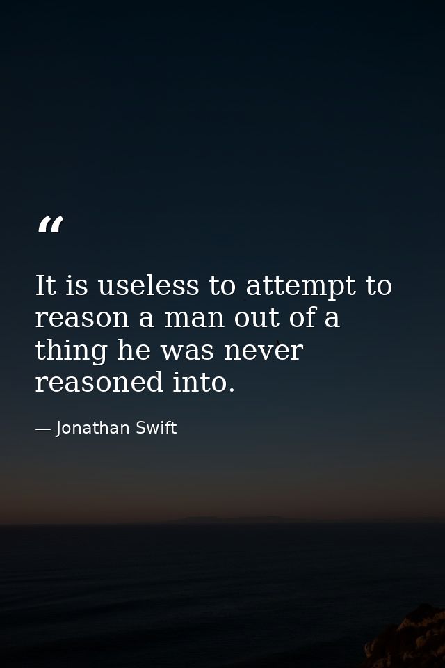 It is useless to attempt to reason a man out of a thing he was never reasoned into. — Jonathan Swift