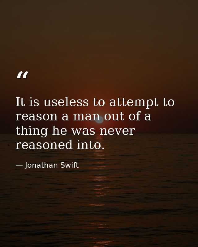 It is useless to attempt to reason a man out of a thing he was never reasoned into. — Jonathan Swift