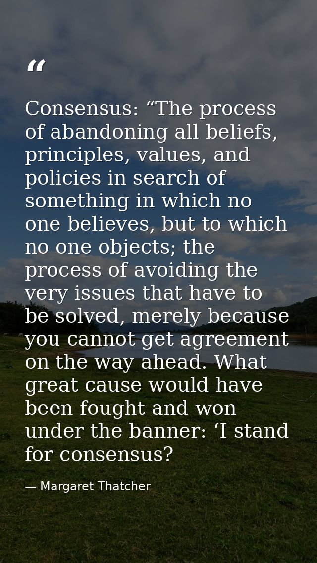Consensus: “The process of abandoning all beliefs, principles, values, and policies in search of something in which no o — Margaret Thatcher