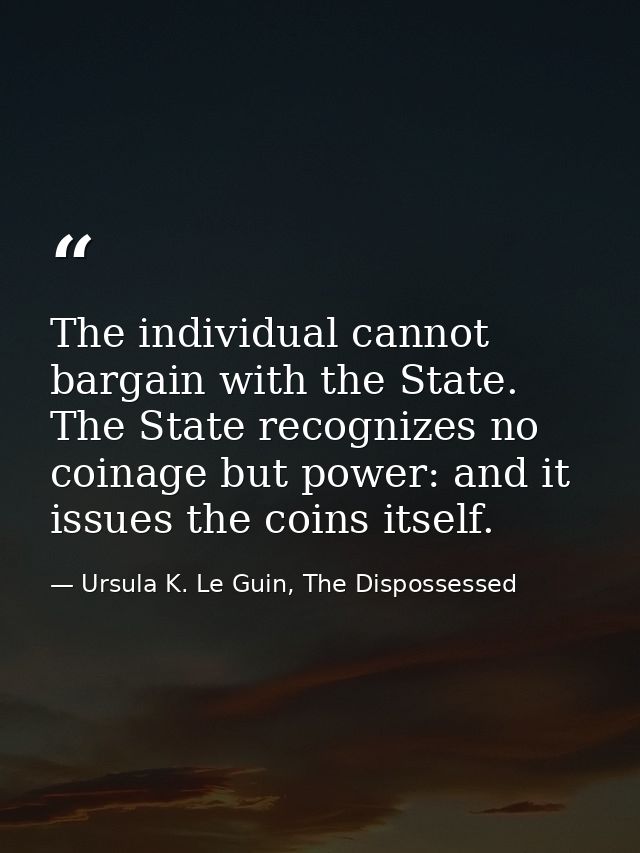 The individual cannot bargain with the State. The State recognizes no coinage but power: and it issues the coins itself. — Ursula K. Le Guin, The Dispossessed