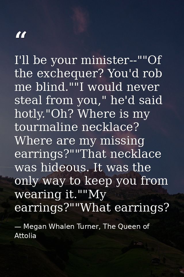 I'll be your minister--""Of the exchequer? You'd rob me blind.""I would never steal from you," he'd said hotly."Oh? Wher — Megan Whalen Turner, The Queen of Attolia