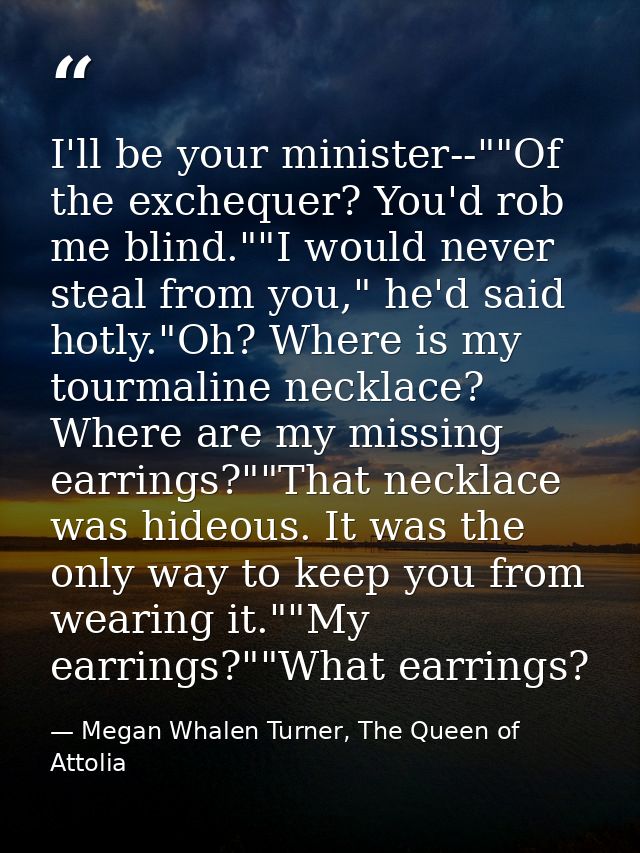 I'll be your minister--""Of the exchequer? You'd rob me blind.""I would never steal from you," he'd said hotly."Oh? Wher — Megan Whalen Turner, The Queen of Attolia