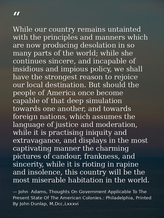 While our country remains untainted with the principles and manners which are now producing desolation in so many parts  — John  Adams, Thoughts On Government Applicable To The Present State Of The American Colonies.: Philadelphia, Printed By John Dunlap, M,Dcc,Lxxxvi