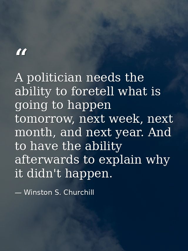 A politician needs the ability to foretell what is going to happen tomorrow, next week, next month, and next year. And t — Winston S. Churchill