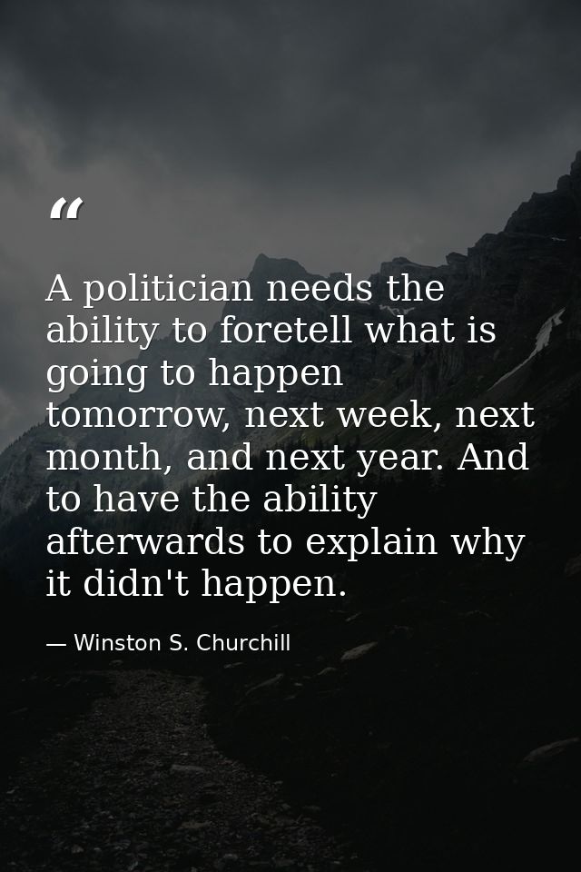 A politician needs the ability to foretell what is going to happen tomorrow, next week, next month, and next year. And t — Winston S. Churchill