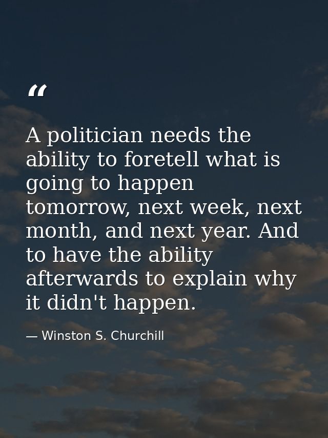 A politician needs the ability to foretell what is going to happen tomorrow, next week, next month, and next year. And t — Winston S. Churchill