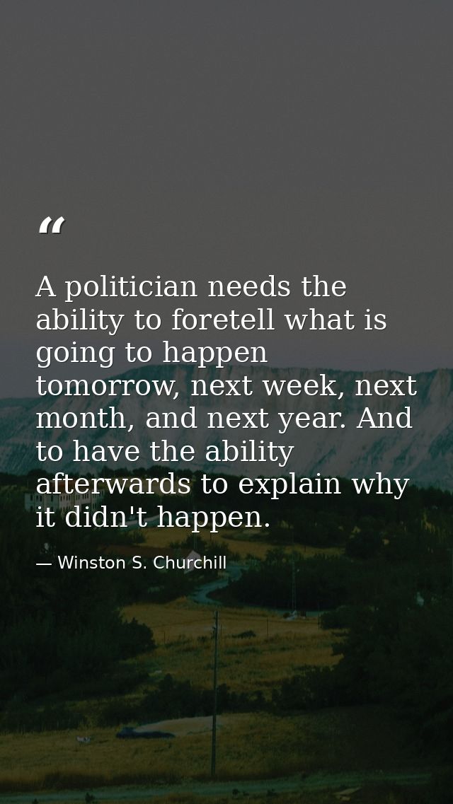 A politician needs the ability to foretell what is going to happen tomorrow, next week, next month, and next year. And t — Winston S. Churchill