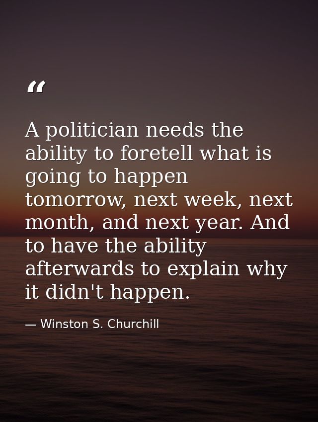 A politician needs the ability to foretell what is going to happen tomorrow, next week, next month, and next year. And t — Winston S. Churchill