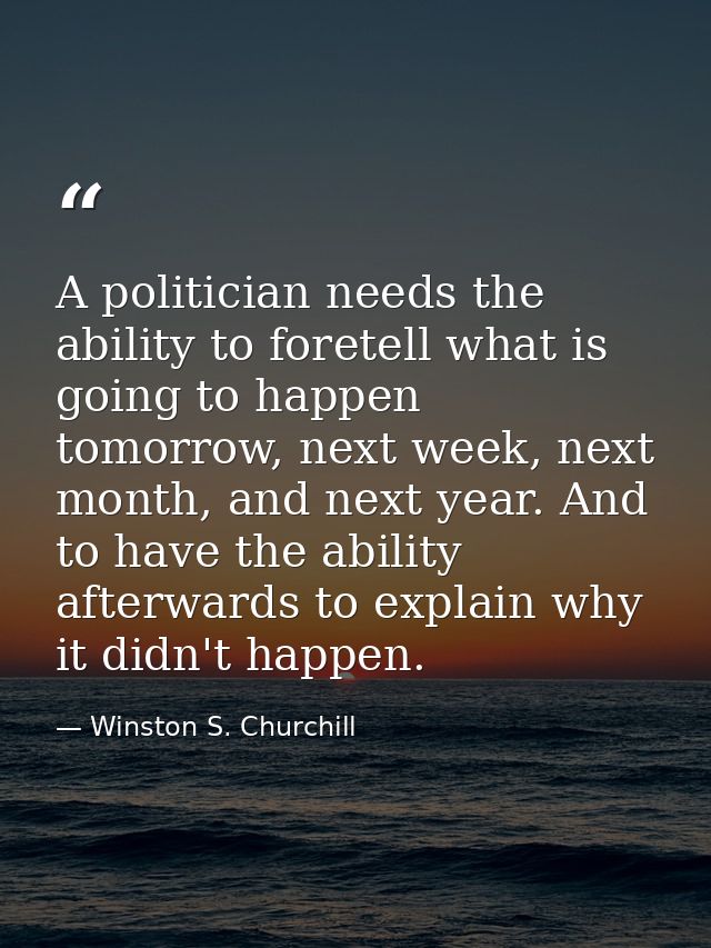 A politician needs the ability to foretell what is going to happen tomorrow, next week, next month, and next year. And t — Winston S. Churchill