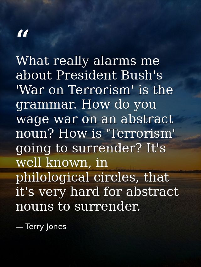 What really alarms me about President Bush's 'War on Terrorism' is the grammar. How do you wage war on an abstract noun? — Terry Jones