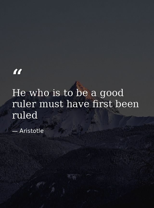 He who is to be a good ruler must have first been ruled — Aristotle