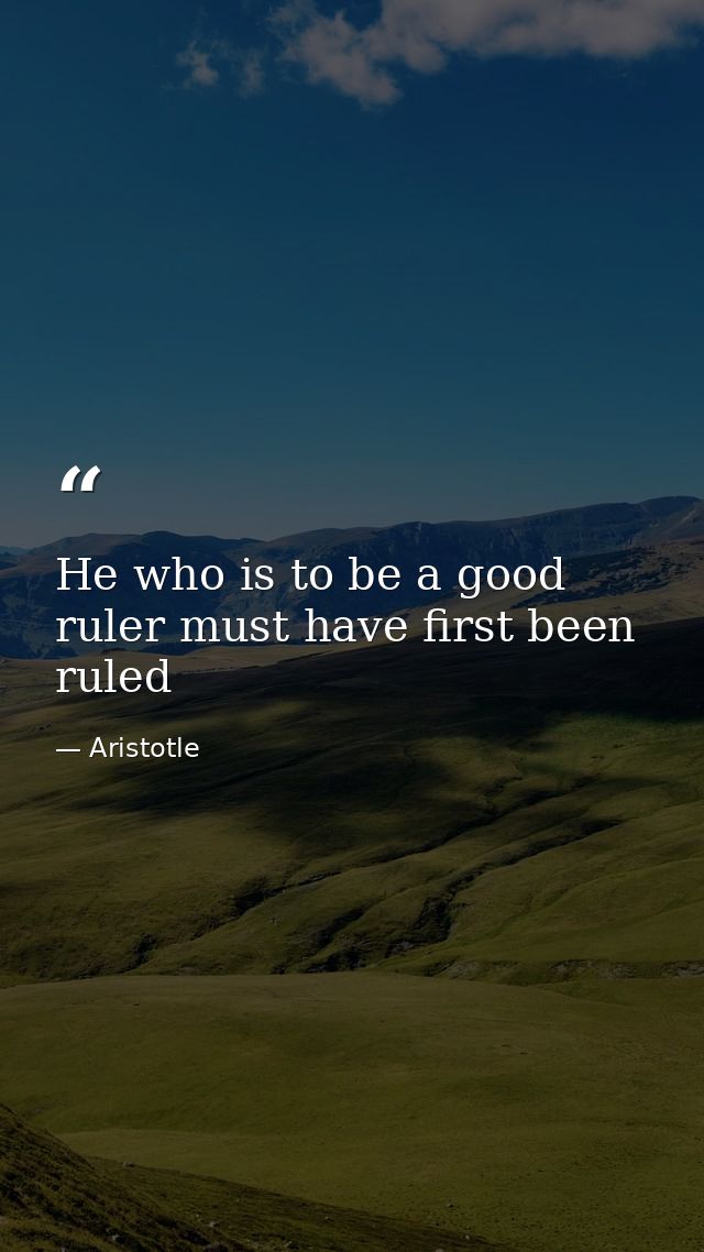 He who is to be a good ruler must have first been ruled — Aristotle