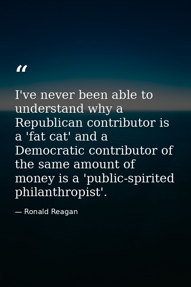I've never been able to understand why a Republican contributor is a 'fat cat' and a Democratic contributor of the same  — Ronald Reagan