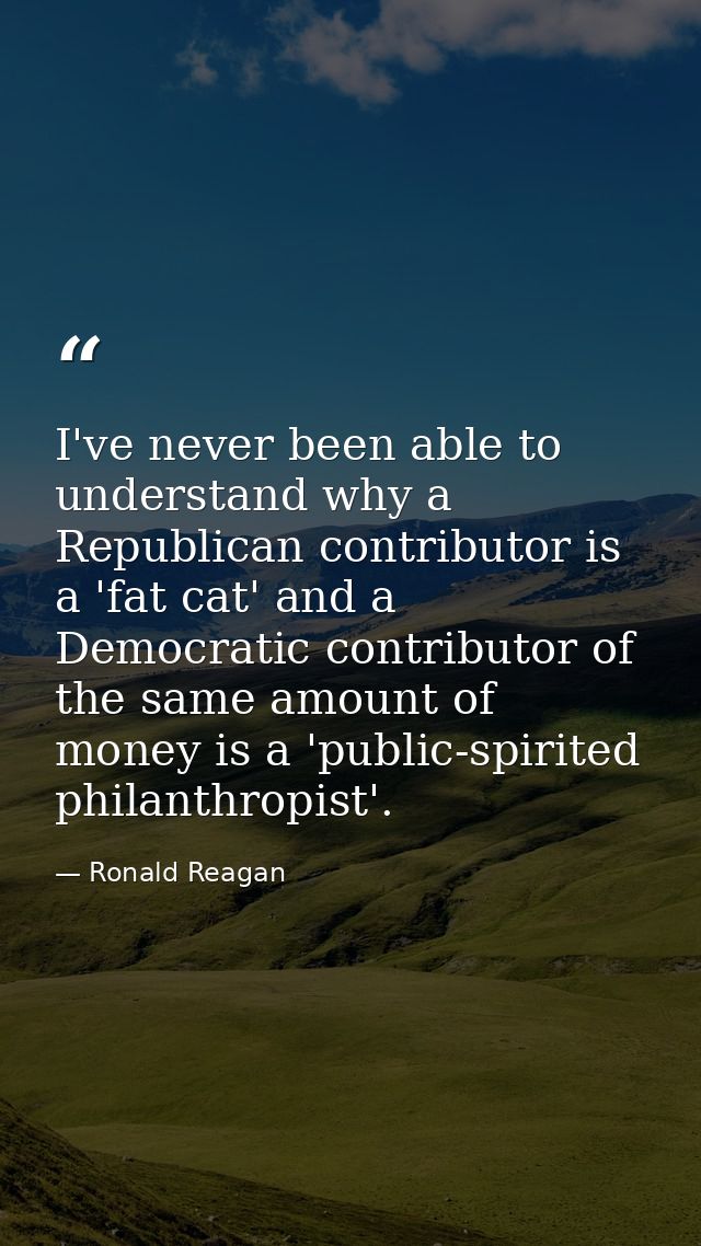I've never been able to understand why a Republican contributor is a 'fat cat' and a Democratic contributor of the same  — Ronald Reagan