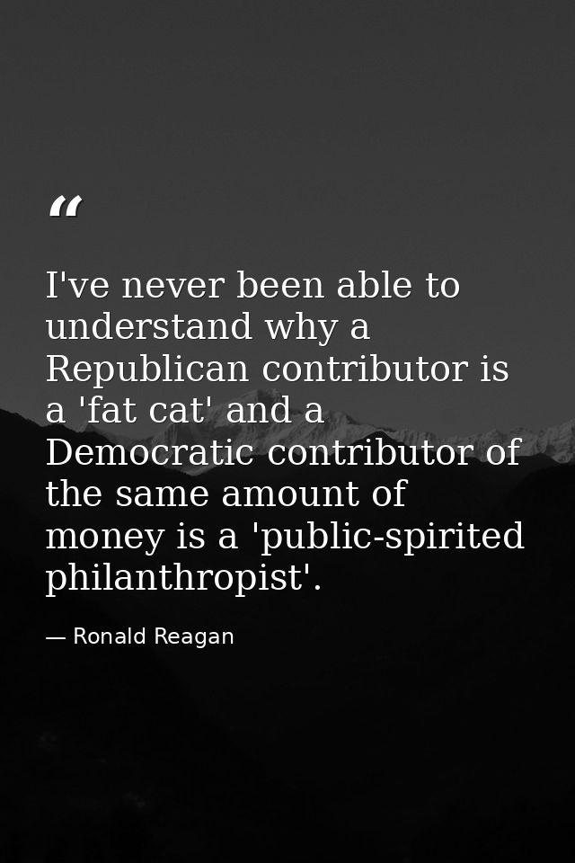 I've never been able to understand why a Republican contributor is a 'fat cat' and a Democratic contributor of the same  — Ronald Reagan