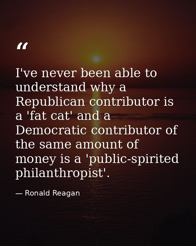 I've never been able to understand why a Republican contributor is a 'fat cat' and a Democratic contributor of the same  — Ronald Reagan