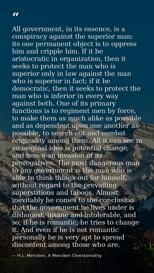 All government, in its essence, is a conspiracy against the superior man: its one permanent object is to oppress him and — H.L. Mencken, A Mencken Chrestomathy