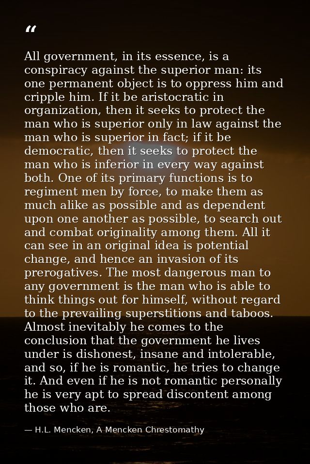 All government, in its essence, is a conspiracy against the superior man: its one permanent object is to oppress him and — H.L. Mencken, A Mencken Chrestomathy