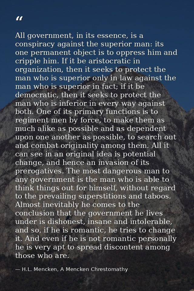 All government, in its essence, is a conspiracy against the superior man: its one permanent object is to oppress him and — H.L. Mencken, A Mencken Chrestomathy