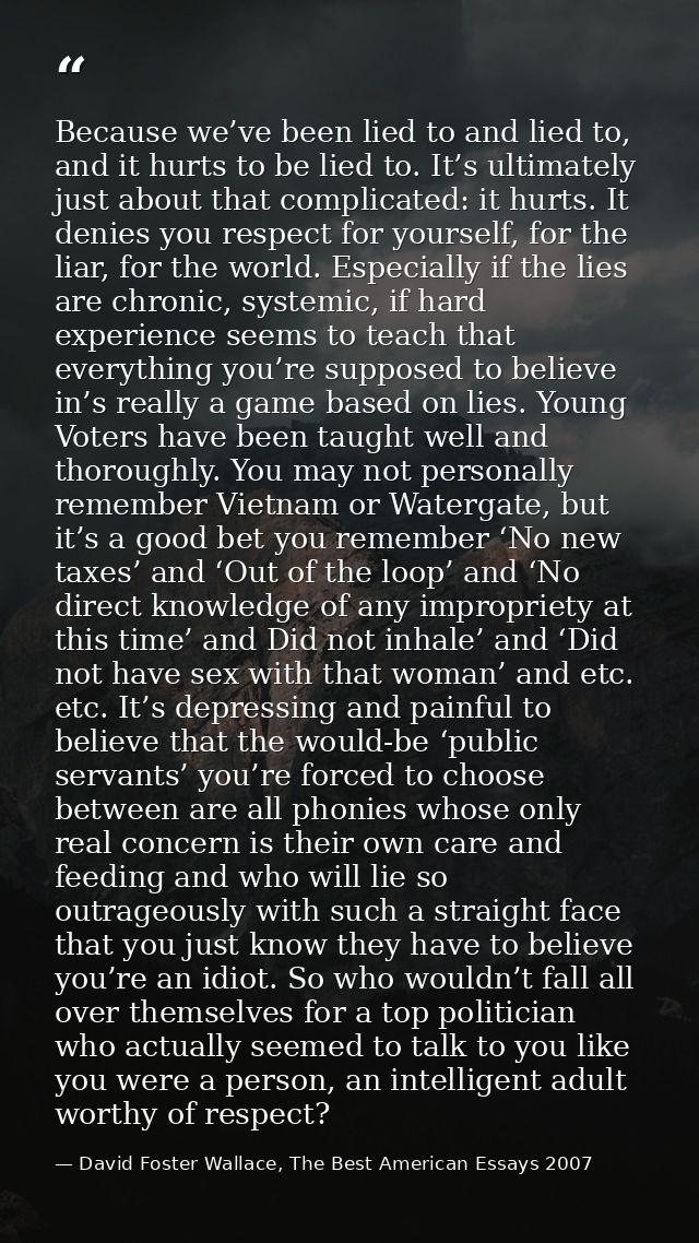 Because we’ve been lied to and lied to, and it hurts to be lied to. It’s ultimately just about that complicated: it hurt — David Foster Wallace, The Best American Essays 2007
