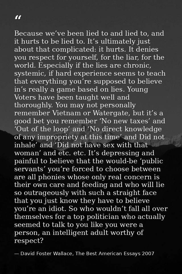 Because we’ve been lied to and lied to, and it hurts to be lied to. It’s ultimately just about that complicated: it hurt — David Foster Wallace, The Best American Essays 2007