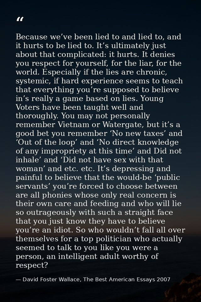 Because we’ve been lied to and lied to, and it hurts to be lied to. It’s ultimately just about that complicated: it hurt — David Foster Wallace, The Best American Essays 2007