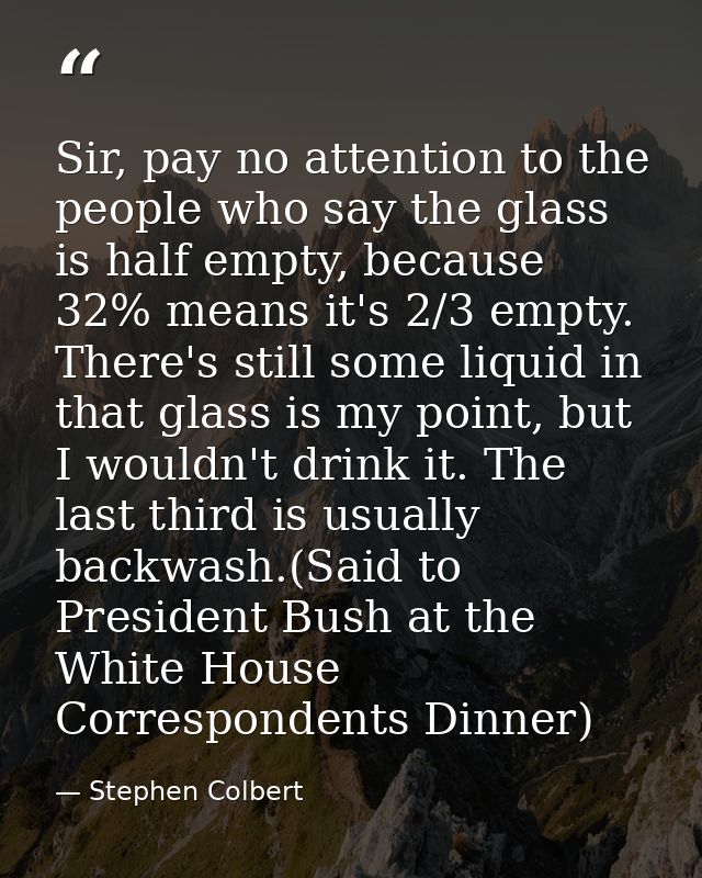 Sir, pay no attention to the people who say the glass is half empty, because 32% means it's 2/3 empty. There's still som — Stephen Colbert
