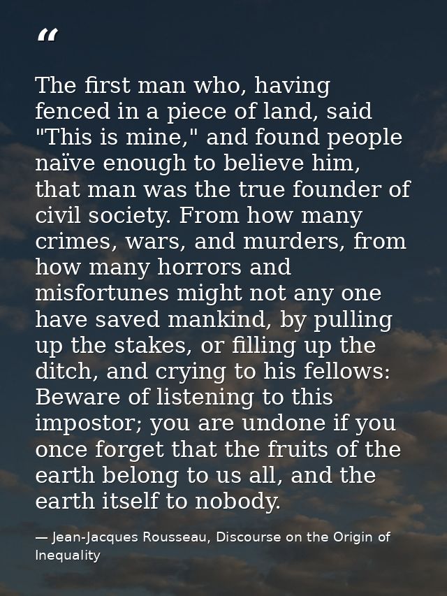 The first man who, having fenced in a piece of land, said "This is mine," and found people naïve enough to believe him,  — Jean-Jacques Rousseau, Discourse on the Origin of Inequality