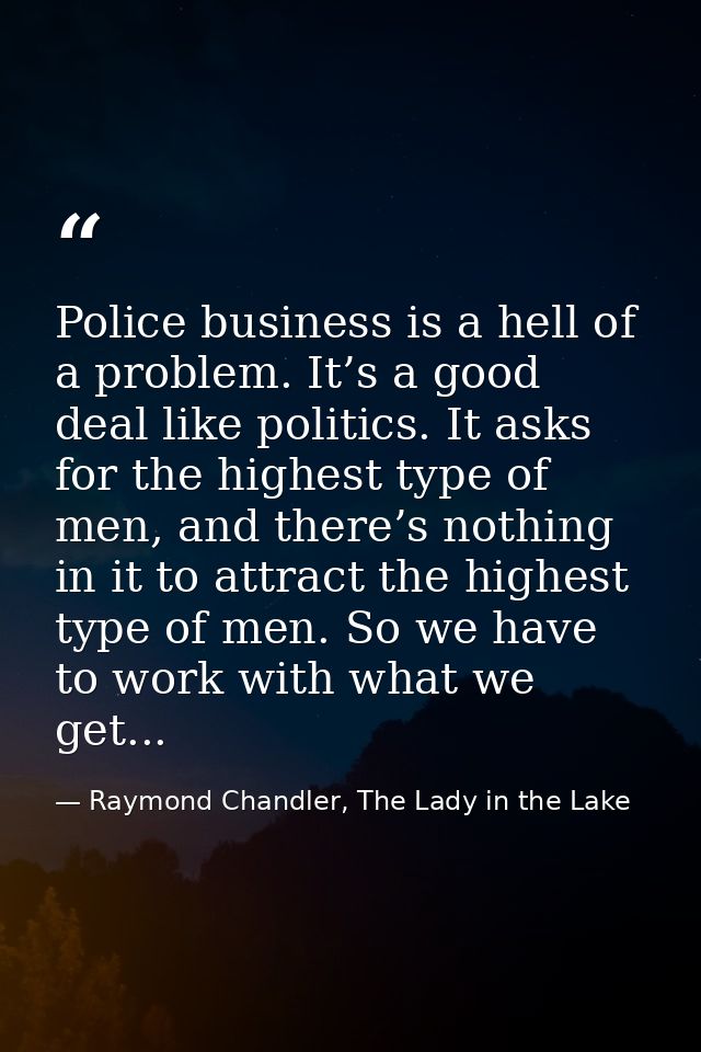 Police business is a hell of a problem. It’s a good deal like politics. It asks for the highest type of men, and there’s — Raymond Chandler, The Lady in the Lake