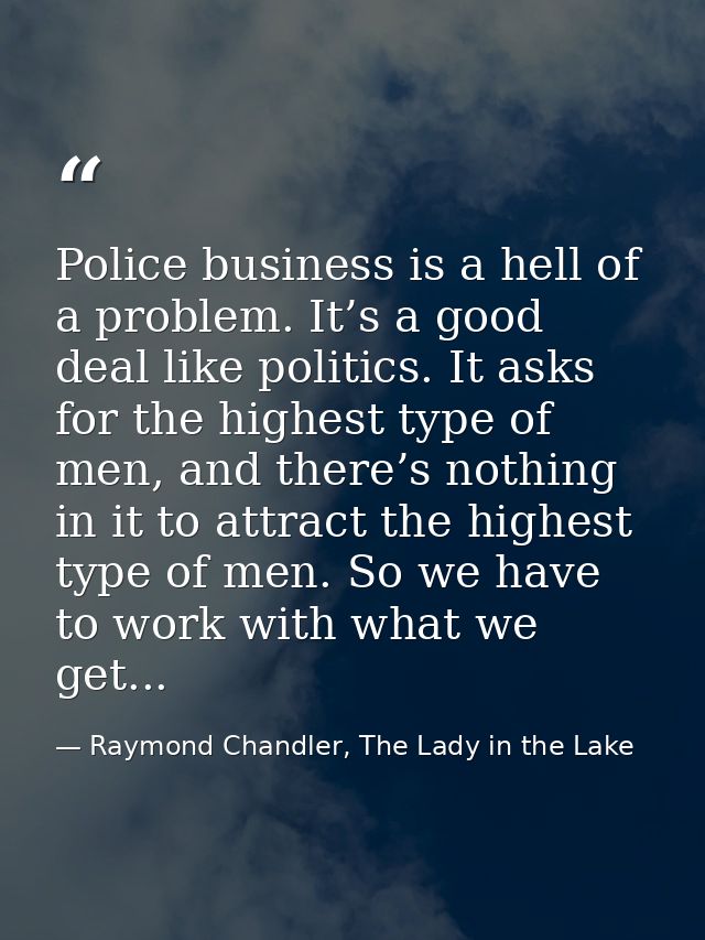 Police business is a hell of a problem. It’s a good deal like politics. It asks for the highest type of men, and there’s — Raymond Chandler, The Lady in the Lake