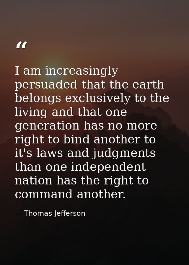 I am increasingly persuaded that the earth belongs exclusively to the living and that one generation has no more right t — Thomas Jefferson