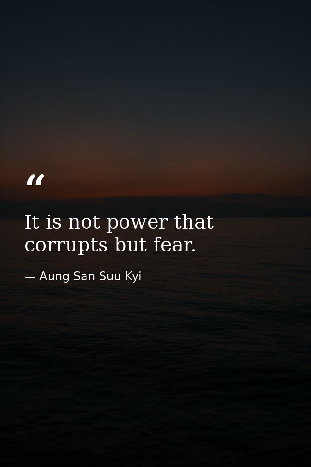 It is not power that corrupts but fear. — Aung San Suu Kyi