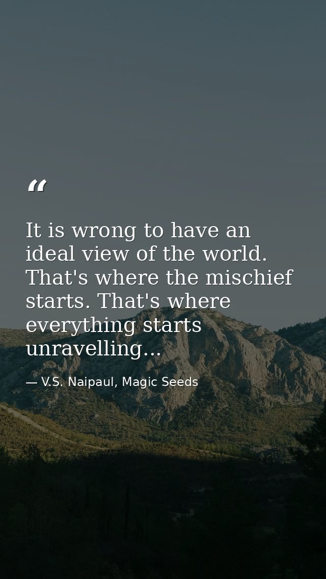 It is wrong to have an ideal view of the world. That's where the mischief starts. That's where everything starts unravel — V.S. Naipaul, Magic Seeds
